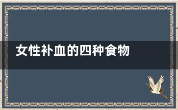女性补血的四种食物 女性补血吃什么好(女性补血的四种水果)